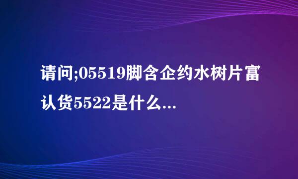 请问;05519脚含企约水树片富认货5522是什么电话？大神们帮帮忙