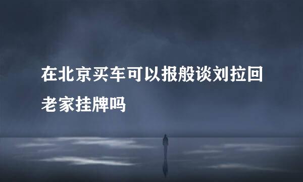 在北京买车可以报般谈刘拉回老家挂牌吗