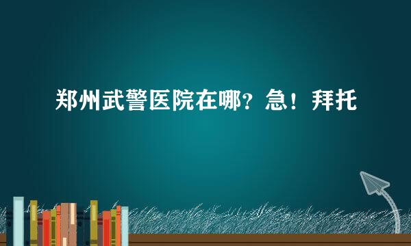 郑州武警医院在哪？急！拜托