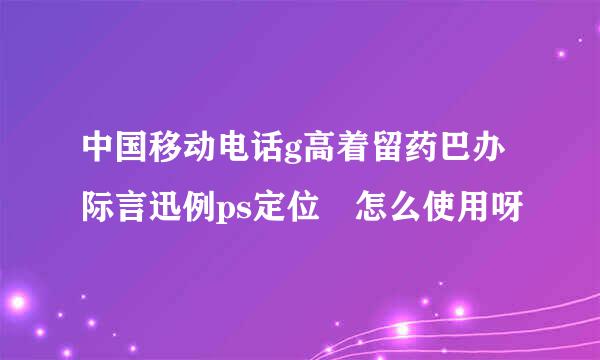 中国移动电话g高着留药巴办际言迅例ps定位 怎么使用呀