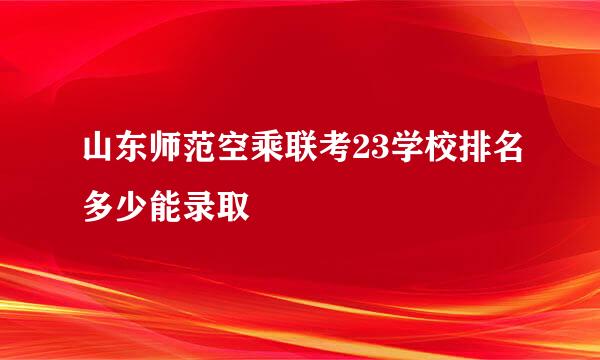 山东师范空乘联考23学校排名多少能录取