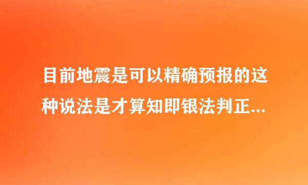 目前地震是可以精确预报的这种说法是才算知即银法判正确的还是错误的