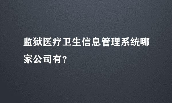 监狱医疗卫生信息管理系统哪家公司有？