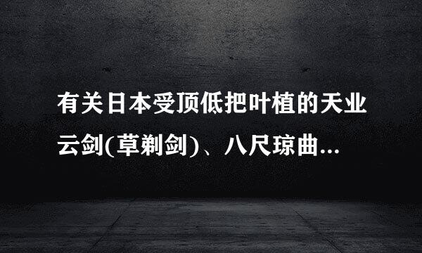 有关日本受顶低把叶植的天业云剑(草剃剑)、八尺琼曲玉、八尺镜的相关资料