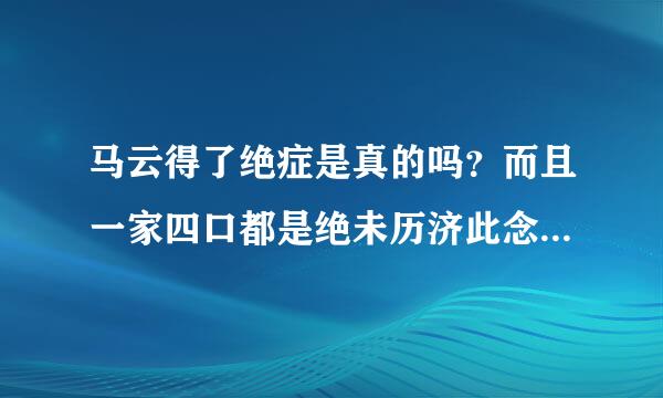 马云得了绝症是真的吗？而且一家四口都是绝未历济此念雷心调已耐对症 吗？？？求事实求真相！