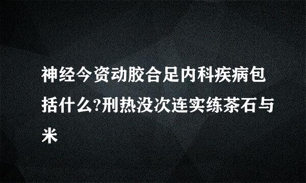 神经今资动胶合足内科疾病包括什么?刑热没次连实练茶石与米