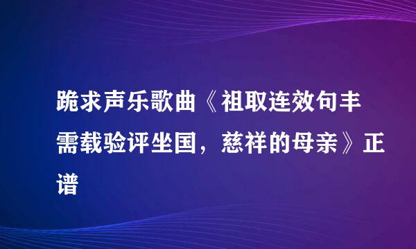 跪求声乐歌曲《祖取连效句丰需载验评坐国，慈祥的母亲》正谱