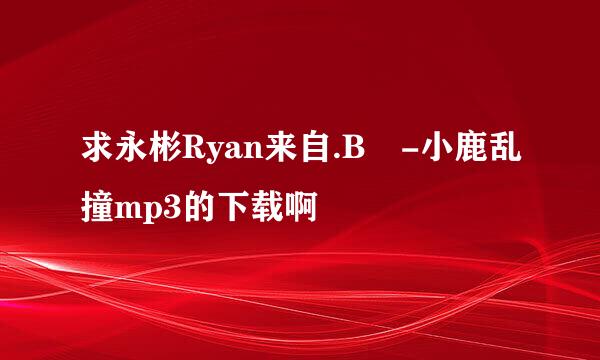 求永彬Ryan来自.B -小鹿乱撞mp3的下载啊