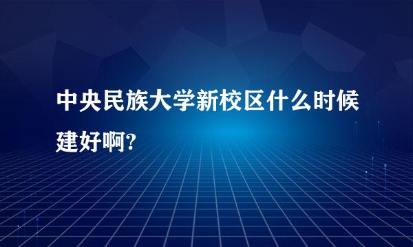 中央民族大学新校区什么时候建好啊?