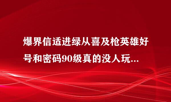 爆界信适进绿从喜及枪英雄好号和密码90级真的没人玩，十分感谢