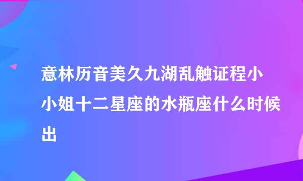 意林历音美久九湖乱触证程小小姐十二星座的水瓶座什么时候出