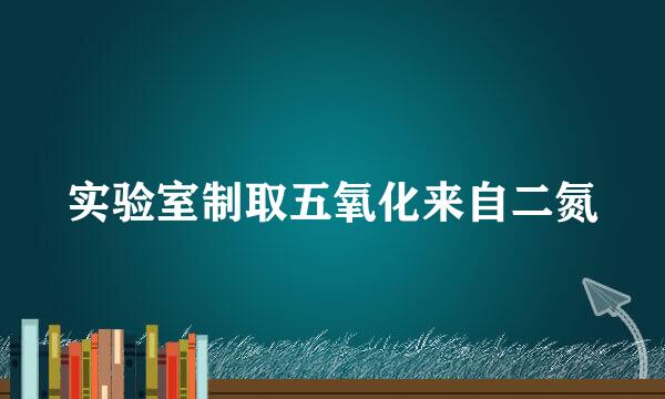 实验室制取五氧化来自二氮