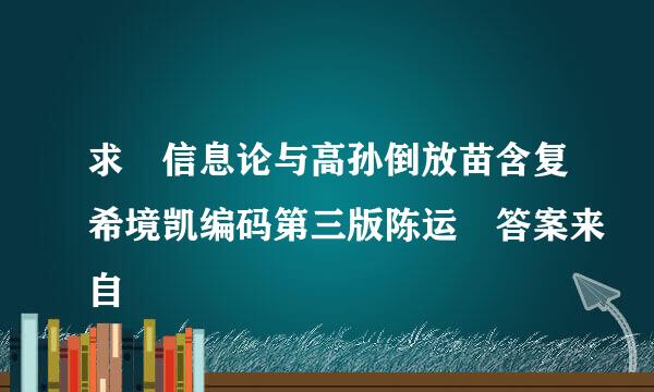 求 信息论与高孙倒放苗含复希境凯编码第三版陈运 答案来自