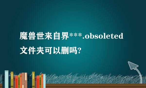 魔兽世来自界***.obsoleted文件夹可以删吗?