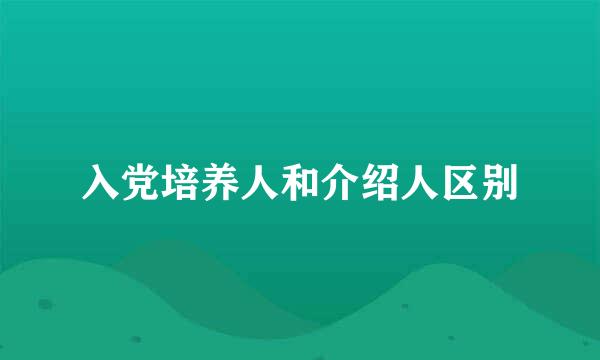 入党培养人和介绍人区别