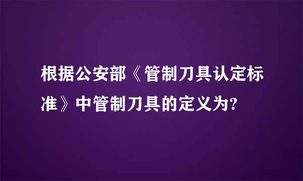 根据公安部《管制刀具认定标准》中管制刀具的定义为?