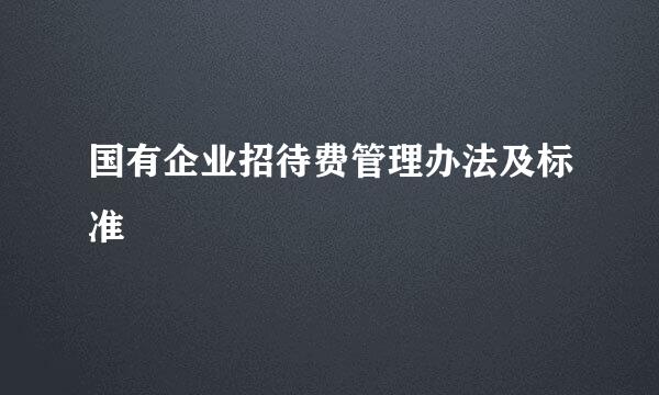 国有企业招待费管理办法及标准