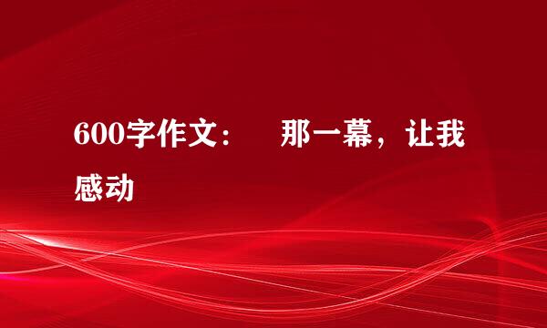 600字作文： 那一幕，让我感动