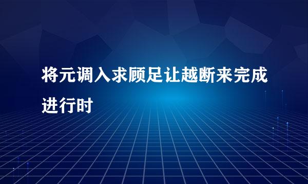 将元调入求顾足让越断来完成进行时