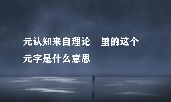 元认知来自理论 里的这个 元字是什么意思