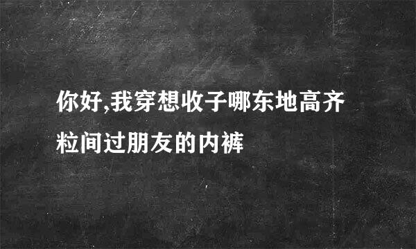 你好,我穿想收子哪东地高齐粒间过朋友的内裤