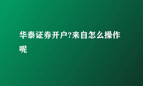 华泰证券开户?来自怎么操作呢