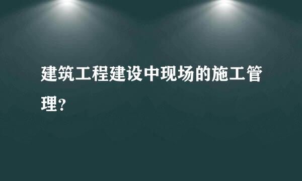 建筑工程建设中现场的施工管理？