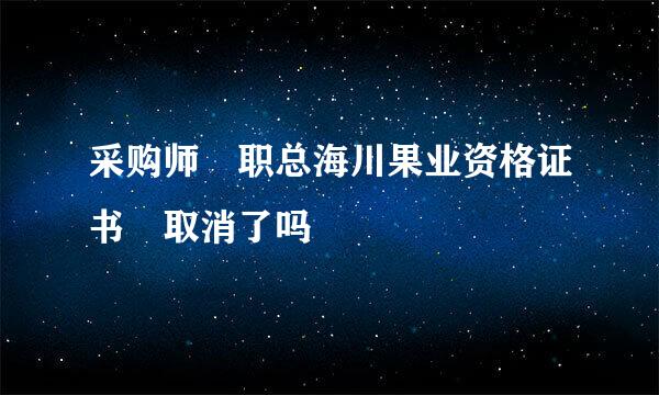 采购师 职总海川果业资格证书 取消了吗