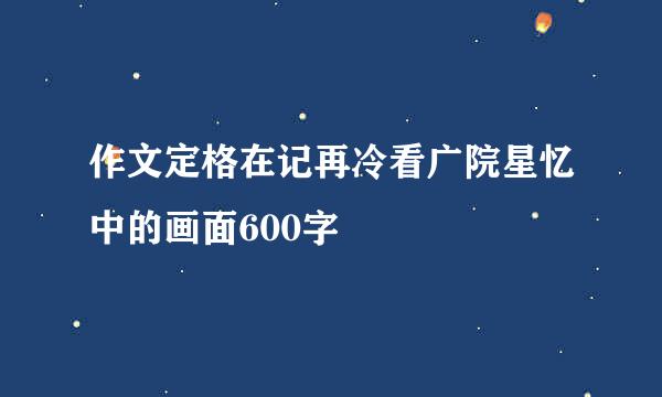 作文定格在记再冷看广院星忆中的画面600字