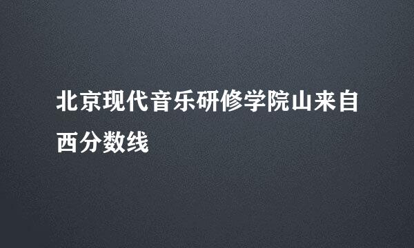 北京现代音乐研修学院山来自西分数线