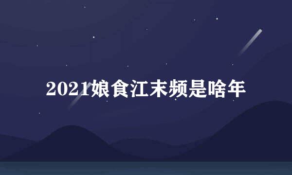 2021娘食江末频是啥年