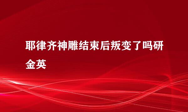 耶律齐神雕结束后叛变了吗研金英