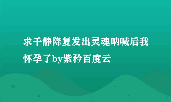 求千静降复发出灵魂呐喊后我怀孕了by紫矜百度云