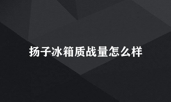 扬子冰箱质战量怎么样