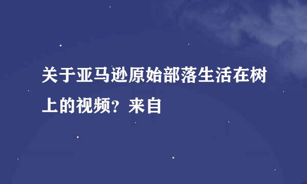 关于亚马逊原始部落生活在树上的视频？来自