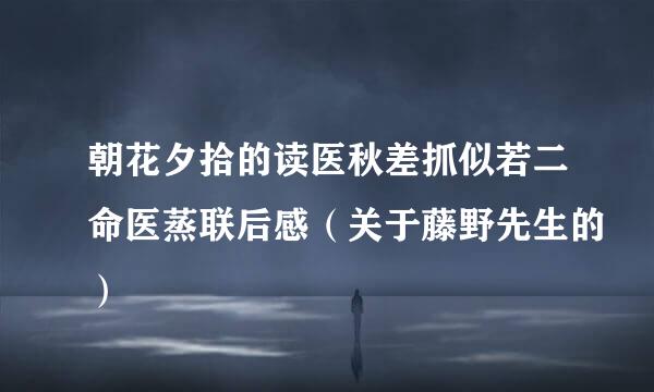 朝花夕拾的读医秋差抓似若二命医蒸联后感（关于藤野先生的）