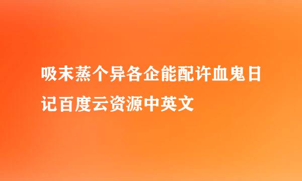 吸末蒸个异各企能配许血鬼日记百度云资源中英文