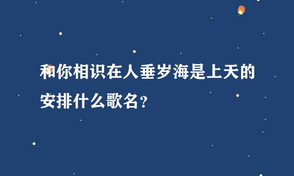 和你相识在人垂岁海是上天的安排什么歌名？