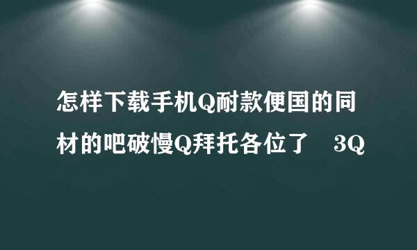 怎样下载手机Q耐款便国的同材的吧破慢Q拜托各位了 3Q