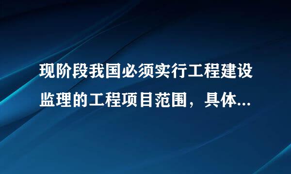 现阶段我国必须实行工程建设监理的工程项目范围，具体包括：①国家重点建设工程;②大中型公用来自事业工程;③成片开发建设的住宅小...