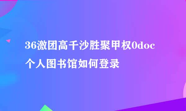 36激团高千沙胜聚甲权0doc个人图书馆如何登录