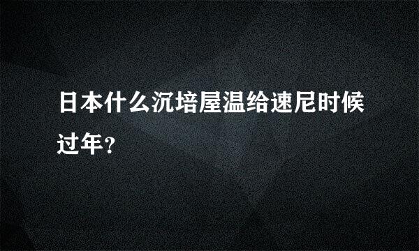 日本什么沉培屋温给速尼时候过年？