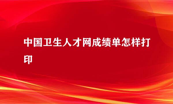 中国卫生人才网成绩单怎样打印