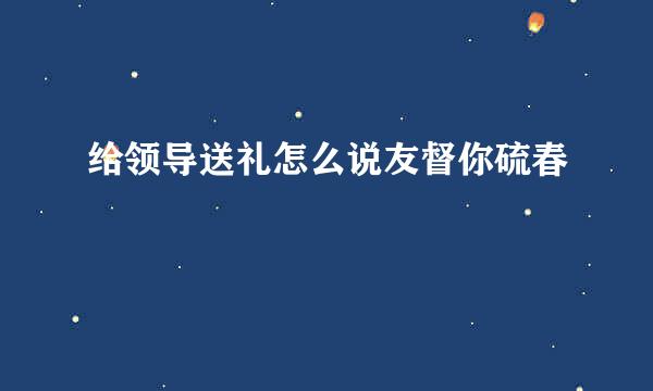 给领导送礼怎么说友督你硫春