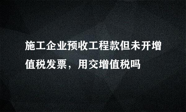 施工企业预收工程款但未开增值税发票，用交增值税吗