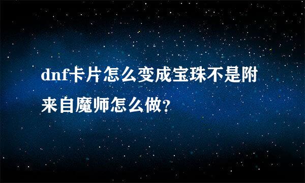 dnf卡片怎么变成宝珠不是附来自魔师怎么做？