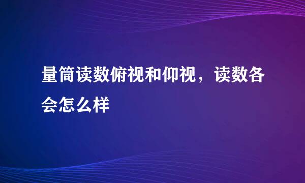 量筒读数俯视和仰视，读数各会怎么样