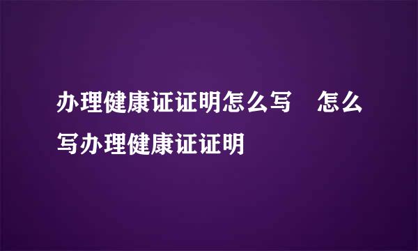 办理健康证证明怎么写 怎么写办理健康证证明