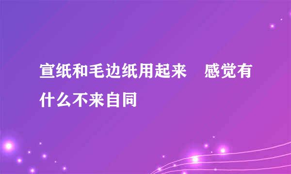 宣纸和毛边纸用起来 感觉有什么不来自同