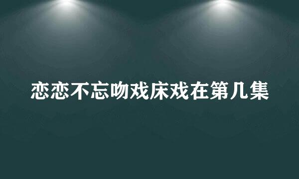 恋恋不忘吻戏床戏在第几集